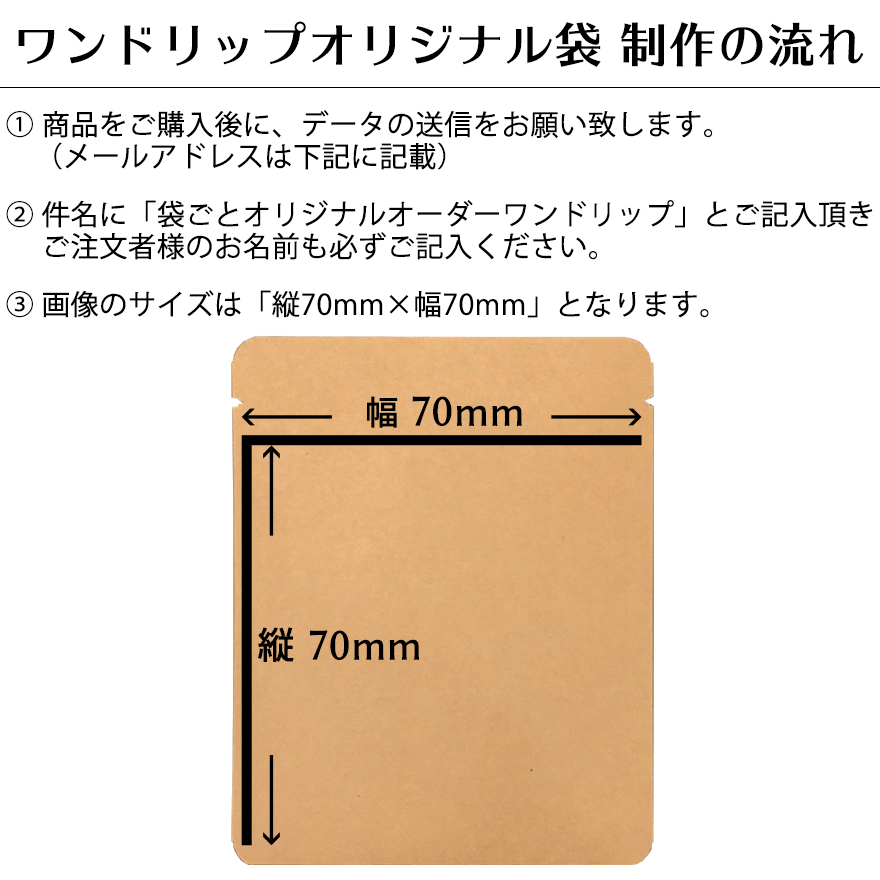 【袋プリントをご希望の方 制作の流れ】こちらの商品をご購入後に、下記のメールアドレス宛にデータの送信をお願い致します。
件名に「袋ごとオリジナルオーダーワンドリップ」とご記入頂きご注文者様のお名前も必ずご記入ください。